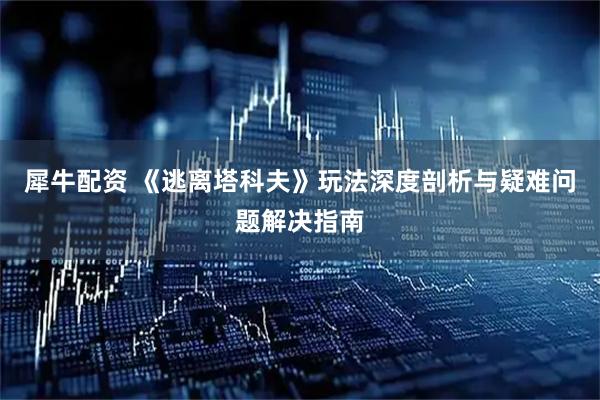 犀牛配资 《逃离塔科夫》玩法深度剖析与疑难问题解决指南