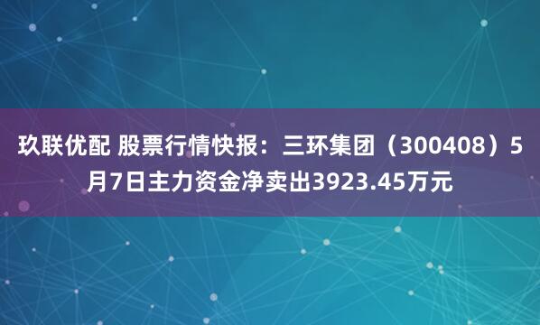 玖联优配 股票行情快报：三环集团（300408）5月7日主力资金净卖出3923.45万元