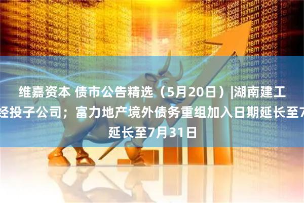 维嘉资本 债市公告精选（5月20日）|湖南建工起诉张经投子公司；富力地产境外债务重组加入日期延长至7月31日