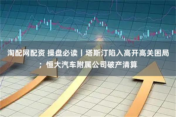 淘配网配资 操盘必读丨塔斯汀陷入高开高关困局；恒大汽车附属公司破产清算