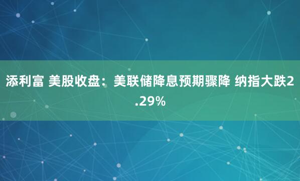 添利富 美股收盘：美联储降息预期骤降 纳指大跌2.29%