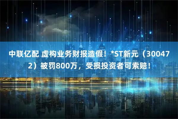 中联亿配 虚构业务财报造假！*ST新元（300472）被罚800万，受损投资者可索赔！
