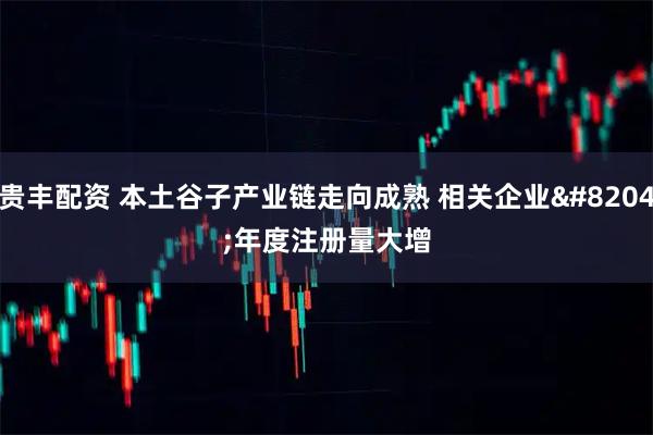 贵丰配资 本土谷子产业链走向成熟 相关企业‌年度注册量大增