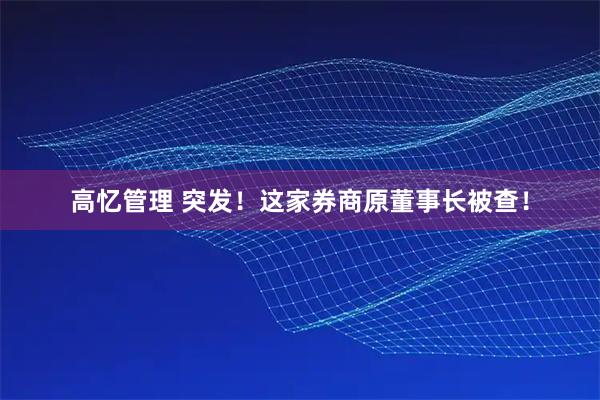 高忆管理 突发！这家券商原董事长被查！