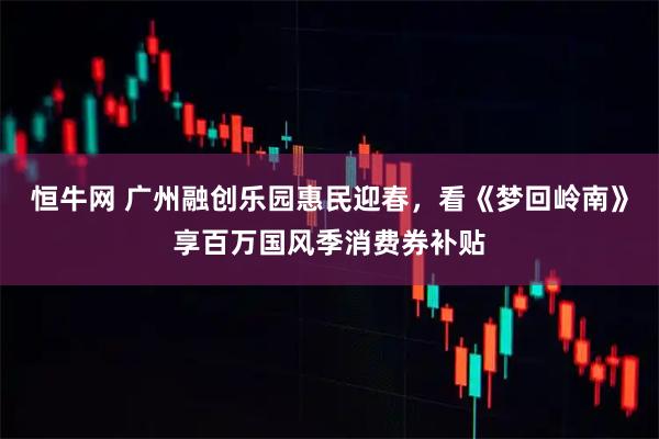 恒牛网 广州融创乐园惠民迎春,看《梦回岭南》享百万国风季消费券补贴