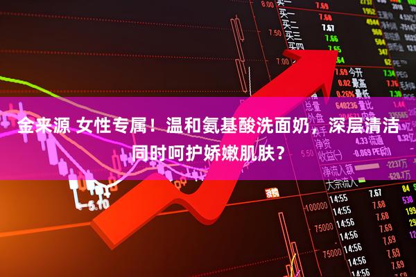 金来源 女性专属！温和氨基酸洗面奶，深层清洁同时呵护娇嫩肌肤？