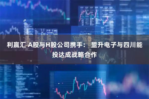 利赢汇 A股与H股公司携手: 盟升电子与四川能投达成战略合作
