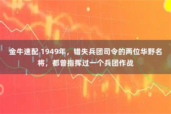 金牛速配 1949年,错失兵团司令的两位华野名将,都曾指挥过一个兵团作战