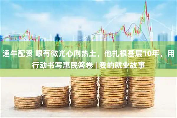 速牛配资 眼有微光心向热土，他扎根基层10年，用行动书写惠民答卷 | 我的就业故事